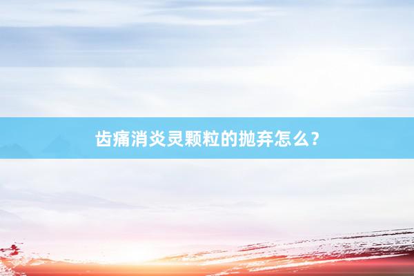 齿痛消炎灵颗粒的抛弃怎么？